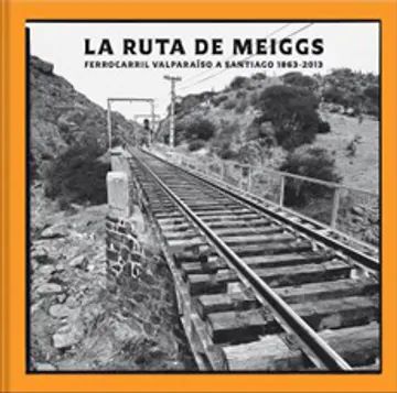 LA RUTA DE MEIGGS. FERROCARRIL VALPARAÁSO A SANTIAGO (1863-2013)